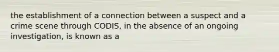 the establishment of a connection between a suspect and a crime scene through CODIS, in the absence of an ongoing investigation, is known as a