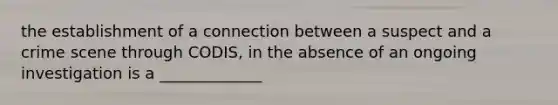 the establishment of a connection between a suspect and a crime scene through CODIS, in the absence of an ongoing investigation is a _____________