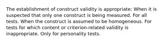 The establishment of construct validity is appropriate: When it is suspected that only one construct is being measured. For all tests. When the construct is assumed to be homogeneous. For tests for which content or criterion-related validity is inappropriate. Only for personality tests.