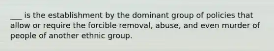 ___ is the establishment by the dominant group of policies that allow or require the forcible removal, abuse, and even murder of people of another ethnic group.