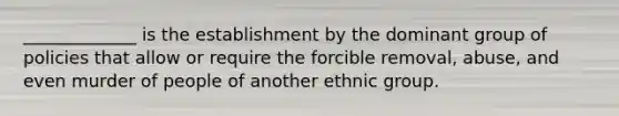 _____________ is the establishment by the dominant group of policies that allow or require the forcible removal, abuse, and even murder of people of another ethnic group.