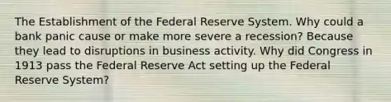 The Establishment of the Federal Reserve System. Why could a bank panic cause or make more severe a recession? Because they lead to disruptions in business activity. Why did Congress in 1913 pass the Federal Reserve Act setting up the Federal Reserve System?