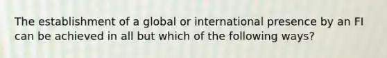 The establishment of a global or international presence by an FI can be achieved in all but which of the following ways?