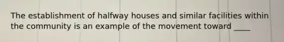 The establishment of halfway houses and similar facilities within the community is an example of the movement toward ____