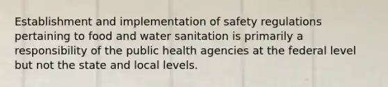 Establishment and implementation of safety regulations pertaining to food and water sanitation is primarily a responsibility of the public health agencies at the federal level but not the state and local levels.