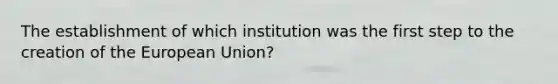 The establishment of which institution was the first step to the creation of the European Union?