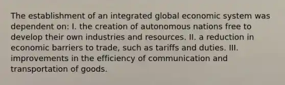 The establishment of an integrated global economic system was dependent on: I. the creation of autonomous nations free to develop their own industries and resources. II. a reduction in economic barriers to trade, such as tariffs and duties. III. improvements in the efficiency of communication and transportation of goods.