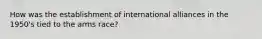 How was the establishment of international alliances in the 1950's tied to the arms race?