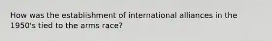 How was the establishment of international alliances in the 1950's tied to <a href='https://www.questionai.com/knowledge/kjqKbgOArC-the-arms-race' class='anchor-knowledge'>the arms race</a>?