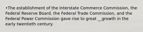 •The establishment of the Interstate Commerce Commission, the Federal Reserve Board, the Federal Trade Commission, and the Federal Power Commission gave rise to great __growth in the early twentieth century.