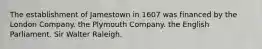 The establishment of Jamestown in 1607 was financed by the London Company. the Plymouth Company. the English Parliament. Sir Walter Raleigh.