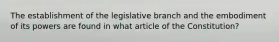 The establishment of the legislative branch and the embodiment of its powers are found in what article of the Constitution?