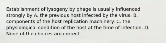 Establishment of lysogeny by phage is usually influenced strongly by A. the previous host infected by the virus. B. components of the host replication machinery. C. the physiological condition of the host at the time of infection. D. None of the choices are correct.