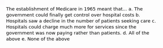 The establishment of Medicare in 1965 meant that... a. The government could finally get control over hospital costs b. Hospitals saw a decline in the number of patients seeking care c. Hospitals could charge much more for services since the government was now paying rather than patients. d. All of the above e. None of the above