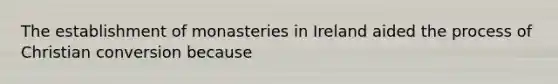 The establishment of monasteries in Ireland aided the process of Christian conversion because