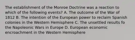 The establishment of the Monroe Doctrine was a reaction to which of the following events? A. The outcome of the War of 1812 B. The intention of the European power to reclaim Spanish colonies in the Western Hemisphere C. The unsettled results fo the Napoleonic Wars in Europe D. European economic encroachment in the Western Hemisphere