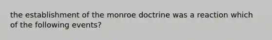 the establishment of the monroe doctrine was a reaction which of the following events?