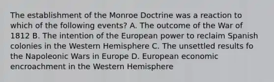 The establishment of the Monroe Doctrine was a reaction to which of the following events? A. The outcome of the War of 1812 B. The intention of the European power to reclaim Spanish colonies in the Western Hemisphere C. The unsettled results fo the Napoleonic Wars in Europe D. European economic encroachment in the Western Hemisphere