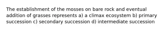 The establishment of the mosses on bare rock and eventual addition of grasses represents a) a climax ecosystem b) primary succession c) secondary succession d) intermediate succession