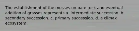 The establishment of the mosses on bare rock and eventual addition of grasses represents a. intermediate succession. b. secondary succession. c. primary succession. d. a climax ecosystem.