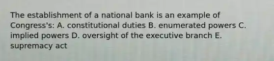 The establishment of a national bank is an example of Congress's: A. constitutional duties B. enumerated powers C. implied powers D. oversight of the executive branch E. supremacy act