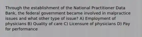 Through the establishment of the National Practitioner Data Bank, the federal government became involved in malpractice issues and what other type of issue? A) Employment of physicians B) Quality of care C) Licensure of physicians D) Pay for performance