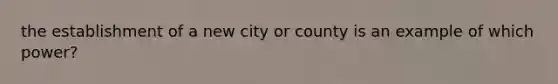 the establishment of a new city or county is an example of which power?