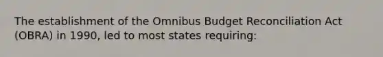 The establishment of the Omnibus Budget Reconciliation Act (OBRA) in 1990, led to most states requiring: