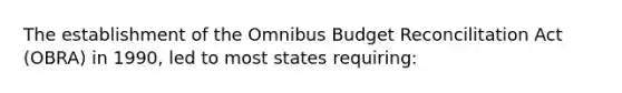 The establishment of the Omnibus Budget Reconcilitation Act (OBRA) in 1990, led to most states requiring: