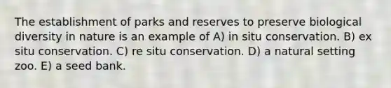 The establishment of parks and reserves to preserve biological diversity in nature is an example of A) in situ conservation. B) ex situ conservation. C) re situ conservation. D) a natural setting zoo. E) a seed bank.