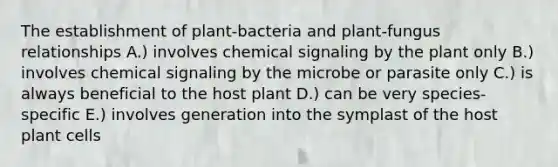 The establishment of plant-bacteria and plant-fungus relationships A.) involves chemical signaling by the plant only B.) involves chemical signaling by the microbe or parasite only C.) is always beneficial to the host plant D.) can be very species-specific E.) involves generation into the symplast of the host plant cells