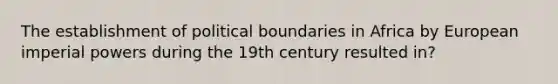 The establishment of political boundaries in Africa by European imperial powers during the 19th century resulted in?