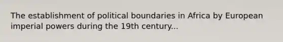 The establishment of political boundaries in Africa by European imperial powers during the 19th century...