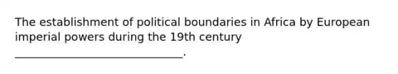 The establishment of political boundaries in Africa by European imperial powers during the 19th century ______________________________.