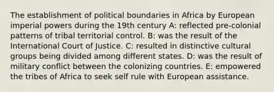 The establishment of political boundaries in Africa by European imperial powers during the 19th century A: reflected pre-colonial patterns of tribal territorial control. B: was the result of the International Court of Justice. C: resulted in distinctive cultural groups being divided among different states. D: was the result of military conflict between the colonizing countries. E: empowered the tribes of Africa to seek self rule with European assistance.