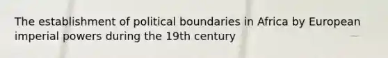 The establishment of political boundaries in Africa by European imperial powers during the 19th century