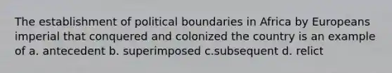 The establishment of political boundaries in Africa by Europeans imperial that conquered and colonized the country is an example of a. antecedent b. superimposed c.subsequent d. relict