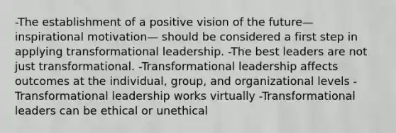 -The establishment of a positive vision of the future—inspirational motivation— should be considered a first step in applying transformational leadership. -The best leaders are not just transformational. -Transformational leadership affects outcomes at the individual, group, and organizational levels -Transformational leadership works virtually -Transformational leaders can be ethical or unethical