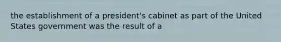 the establishment of a president's cabinet as part of the United States government was the result of a