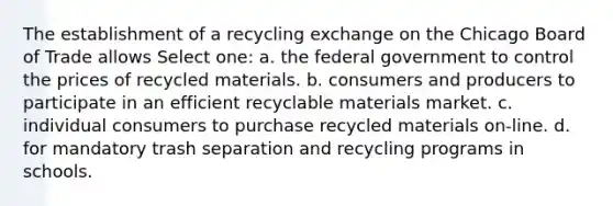 The establishment of a recycling exchange on the Chicago Board of Trade allows Select one: a. the federal government to control the prices of recycled materials. b. consumers and producers to participate in an efficient recyclable materials market. c. individual consumers to purchase recycled materials on-line. d. for mandatory trash separation and recycling programs in schools.