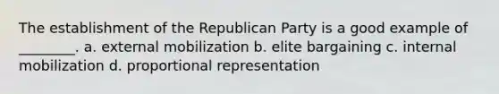 The establishment of the Republican Party is a good example of ________. a. external mobilization b. elite bargaining c. internal mobilization d. proportional representation