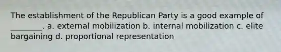 The establishment of the Republican Party is a good example of ________. a. external mobilization b. internal mobilization c. elite bargaining d. proportional representation