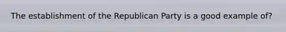 The establishment of the Republican Party is a good example of?