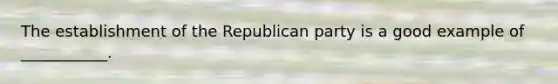 The establishment of the Republican party is a good example of ___________.