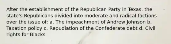 After the establishment of the Republican Party in Texas, the state's Republicans divided into moderate and radical factions over the issue of: a. The impeachment of Andrew Johnson b. Taxation policy c. Repudiation of the Confederate debt d. Civil rights for Blacks