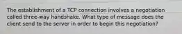 The establishment of a TCP connection involves a negotiation called three-way handshake. What type of message does the client send to the server in order to begin this negotiation?