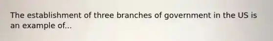 The establishment of three branches of government in the US is an example of...