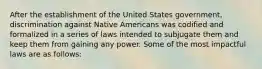 After the establishment of the United States government, discrimination against Native Americans was codified and formalized in a series of laws intended to subjugate them and keep them from gaining any power. Some of the most impactful laws are as follows: