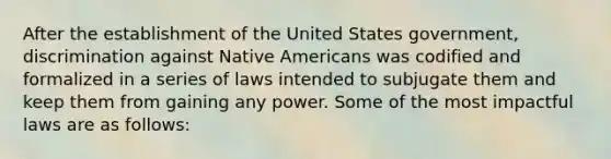 After the establishment of the United States government, discrimination against Native Americans was codified and formalized in a series of laws intended to subjugate them and keep them from gaining any power. Some of the most impactful laws are as follows: