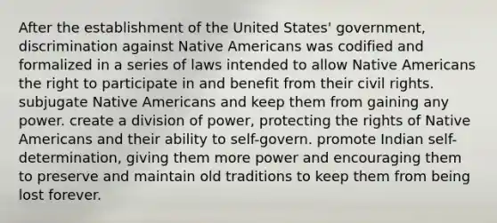 After the establishment of the United States' government, discrimination against Native Americans was codified and formalized in a series of laws intended to allow Native Americans the right to participate in and benefit from their civil rights. subjugate Native Americans and keep them from gaining any power. create a division of power, protecting the rights of Native Americans and their ability to self-govern. promote Indian self-determination, giving them more power and encouraging them to preserve and maintain old traditions to keep them from being lost forever.